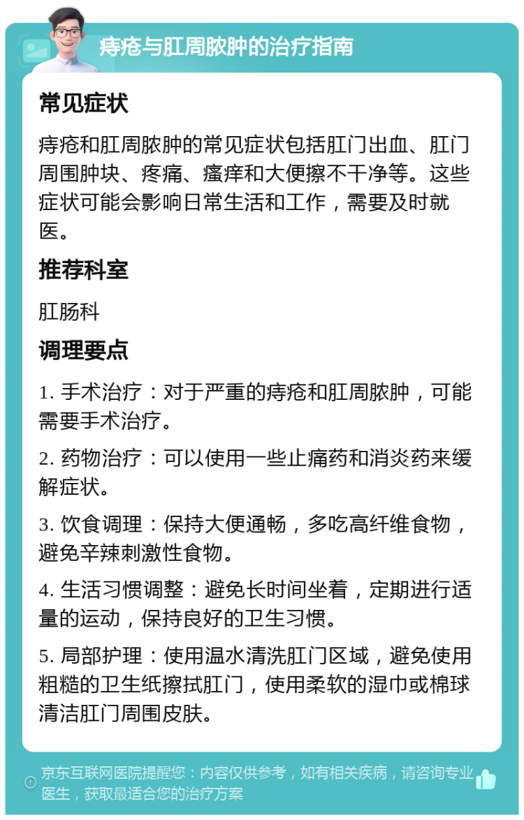 痔疮与肛周脓肿的治疗指南 常见症状 痔疮和肛周脓肿的常见症状包括肛门出血、肛门周围肿块、疼痛、瘙痒和大便擦不干净等。这些症状可能会影响日常生活和工作，需要及时就医。 推荐科室 肛肠科 调理要点 1. 手术治疗：对于严重的痔疮和肛周脓肿，可能需要手术治疗。 2. 药物治疗：可以使用一些止痛药和消炎药来缓解症状。 3. 饮食调理：保持大便通畅，多吃高纤维食物，避免辛辣刺激性食物。 4. 生活习惯调整：避免长时间坐着，定期进行适量的运动，保持良好的卫生习惯。 5. 局部护理：使用温水清洗肛门区域，避免使用粗糙的卫生纸擦拭肛门，使用柔软的湿巾或棉球清洁肛门周围皮肤。