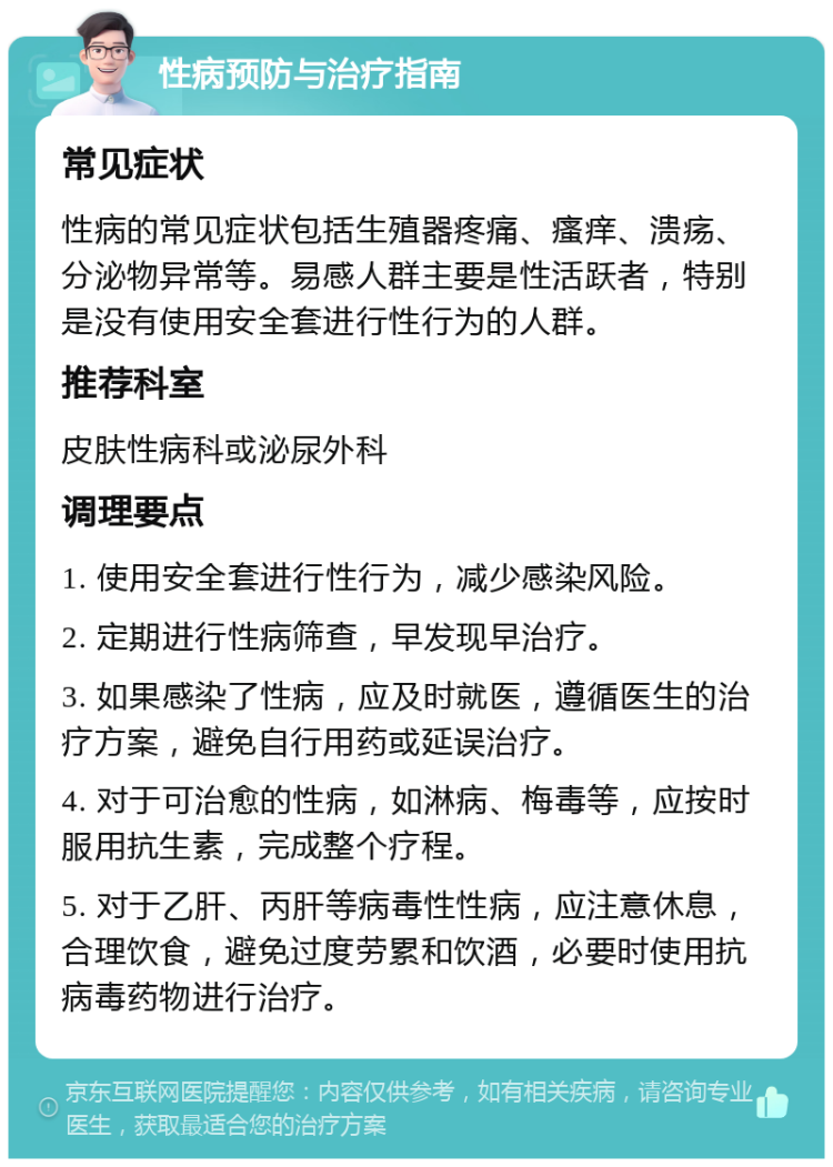 性病预防与治疗指南 常见症状 性病的常见症状包括生殖器疼痛、瘙痒、溃疡、分泌物异常等。易感人群主要是性活跃者，特别是没有使用安全套进行性行为的人群。 推荐科室 皮肤性病科或泌尿外科 调理要点 1. 使用安全套进行性行为，减少感染风险。 2. 定期进行性病筛查，早发现早治疗。 3. 如果感染了性病，应及时就医，遵循医生的治疗方案，避免自行用药或延误治疗。 4. 对于可治愈的性病，如淋病、梅毒等，应按时服用抗生素，完成整个疗程。 5. 对于乙肝、丙肝等病毒性性病，应注意休息，合理饮食，避免过度劳累和饮酒，必要时使用抗病毒药物进行治疗。