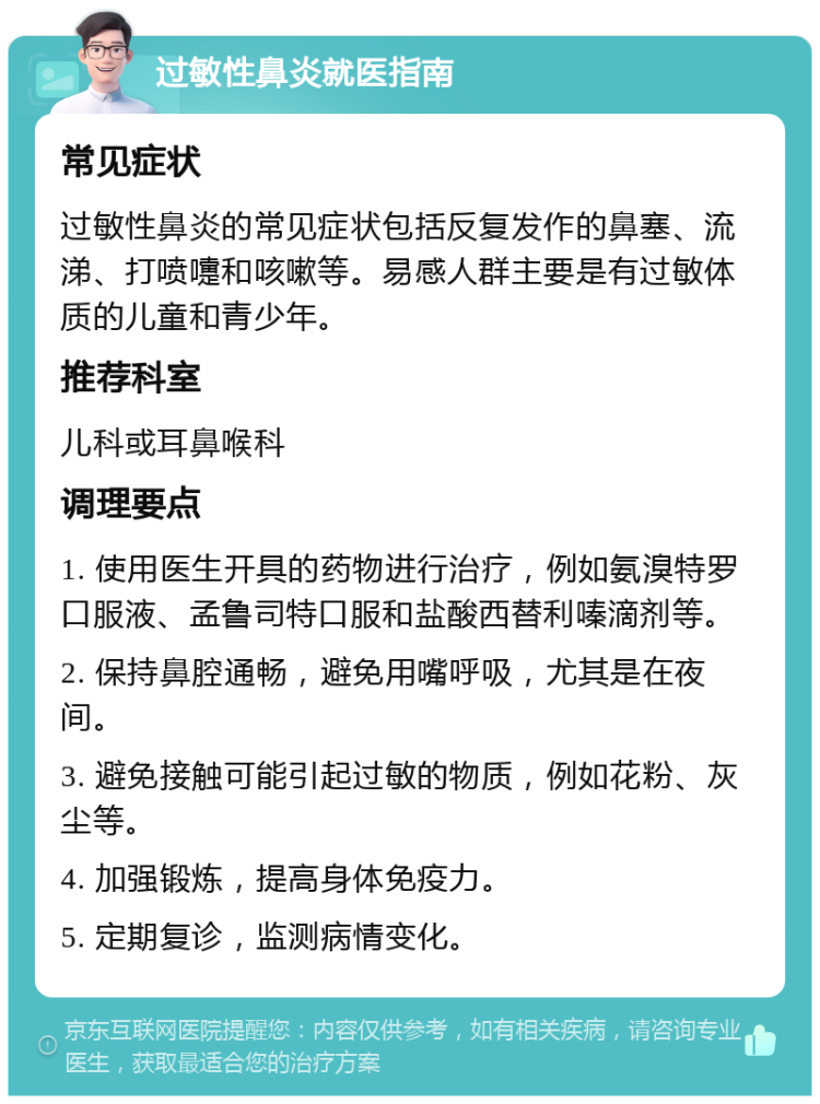 过敏性鼻炎就医指南 常见症状 过敏性鼻炎的常见症状包括反复发作的鼻塞、流涕、打喷嚏和咳嗽等。易感人群主要是有过敏体质的儿童和青少年。 推荐科室 儿科或耳鼻喉科 调理要点 1. 使用医生开具的药物进行治疗，例如氨溴特罗口服液、孟鲁司特口服和盐酸西替利嗪滴剂等。 2. 保持鼻腔通畅，避免用嘴呼吸，尤其是在夜间。 3. 避免接触可能引起过敏的物质，例如花粉、灰尘等。 4. 加强锻炼，提高身体免疫力。 5. 定期复诊，监测病情变化。