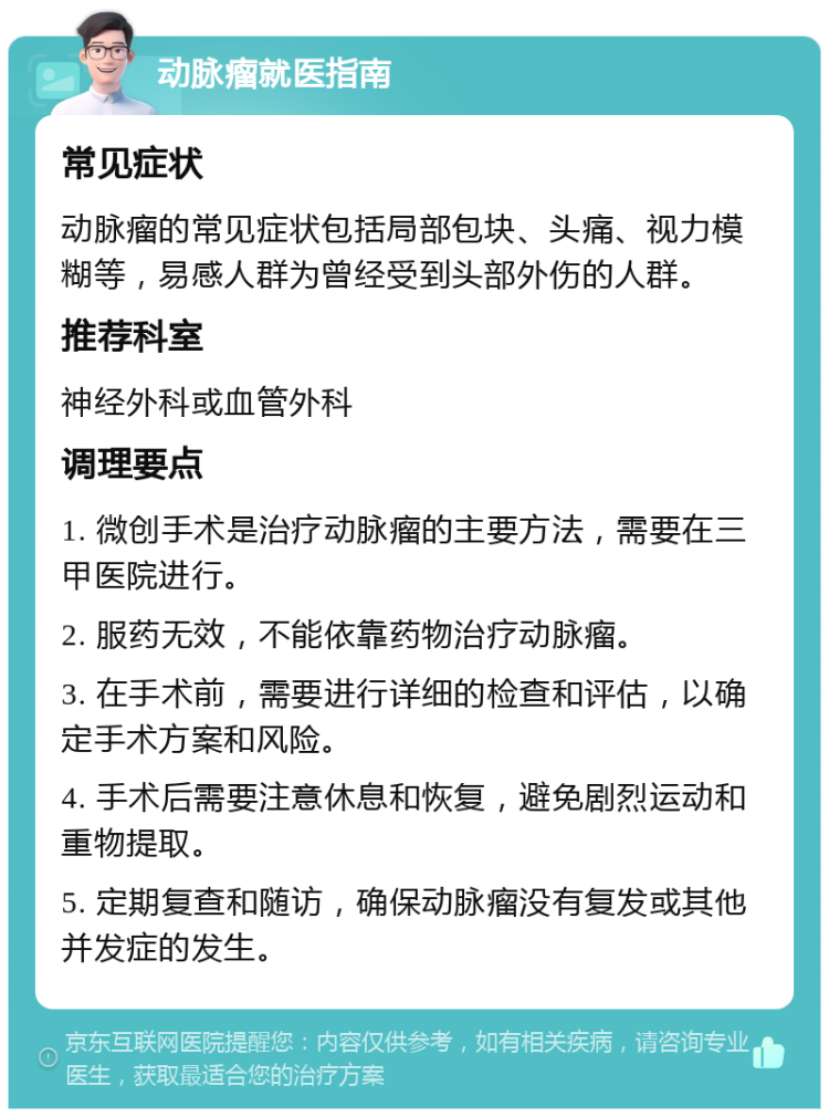 动脉瘤就医指南 常见症状 动脉瘤的常见症状包括局部包块、头痛、视力模糊等，易感人群为曾经受到头部外伤的人群。 推荐科室 神经外科或血管外科 调理要点 1. 微创手术是治疗动脉瘤的主要方法，需要在三甲医院进行。 2. 服药无效，不能依靠药物治疗动脉瘤。 3. 在手术前，需要进行详细的检查和评估，以确定手术方案和风险。 4. 手术后需要注意休息和恢复，避免剧烈运动和重物提取。 5. 定期复查和随访，确保动脉瘤没有复发或其他并发症的发生。