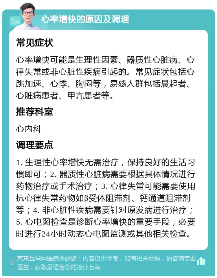 心率增快的原因及调理 常见症状 心率增快可能是生理性因素、器质性心脏病、心律失常或非心脏性疾病引起的。常见症状包括心跳加速、心悸、胸闷等，易感人群包括晨起者、心脏病患者、甲亢患者等。 推荐科室 心内科 调理要点 1. 生理性心率增快无需治疗，保持良好的生活习惯即可；2. 器质性心脏病需要根据具体情况进行药物治疗或手术治疗；3. 心律失常可能需要使用抗心律失常药物如β受体阻滞剂、钙通道阻滞剂等；4. 非心脏性疾病需要针对原发病进行治疗；5. 心电图检查是诊断心率增快的重要手段，必要时进行24小时动态心电图监测或其他相关检查。