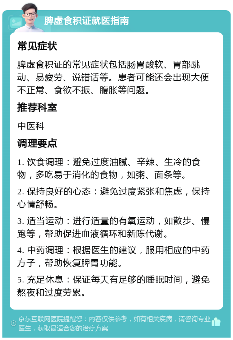 脾虚食积证就医指南 常见症状 脾虚食积证的常见症状包括肠胃酸软、胃部跳动、易疲劳、说错话等。患者可能还会出现大便不正常、食欲不振、腹胀等问题。 推荐科室 中医科 调理要点 1. 饮食调理：避免过度油腻、辛辣、生冷的食物，多吃易于消化的食物，如粥、面条等。 2. 保持良好的心态：避免过度紧张和焦虑，保持心情舒畅。 3. 适当运动：进行适量的有氧运动，如散步、慢跑等，帮助促进血液循环和新陈代谢。 4. 中药调理：根据医生的建议，服用相应的中药方子，帮助恢复脾胃功能。 5. 充足休息：保证每天有足够的睡眠时间，避免熬夜和过度劳累。