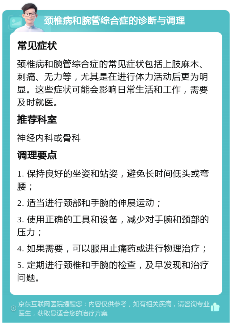 颈椎病和腕管综合症的诊断与调理 常见症状 颈椎病和腕管综合症的常见症状包括上肢麻木、刺痛、无力等，尤其是在进行体力活动后更为明显。这些症状可能会影响日常生活和工作，需要及时就医。 推荐科室 神经内科或骨科 调理要点 1. 保持良好的坐姿和站姿，避免长时间低头或弯腰； 2. 适当进行颈部和手腕的伸展运动； 3. 使用正确的工具和设备，减少对手腕和颈部的压力； 4. 如果需要，可以服用止痛药或进行物理治疗； 5. 定期进行颈椎和手腕的检查，及早发现和治疗问题。