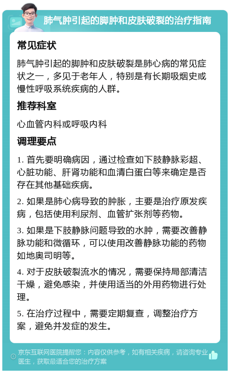 肺气肿引起的脚肿和皮肤破裂的治疗指南 常见症状 肺气肿引起的脚肿和皮肤破裂是肺心病的常见症状之一，多见于老年人，特别是有长期吸烟史或慢性呼吸系统疾病的人群。 推荐科室 心血管内科或呼吸内科 调理要点 1. 首先要明确病因，通过检查如下肢静脉彩超、心脏功能、肝肾功能和血清白蛋白等来确定是否存在其他基础疾病。 2. 如果是肺心病导致的肿胀，主要是治疗原发疾病，包括使用利尿剂、血管扩张剂等药物。 3. 如果是下肢静脉问题导致的水肿，需要改善静脉功能和微循环，可以使用改善静脉功能的药物如地奥司明等。 4. 对于皮肤破裂流水的情况，需要保持局部清洁干燥，避免感染，并使用适当的外用药物进行处理。 5. 在治疗过程中，需要定期复查，调整治疗方案，避免并发症的发生。