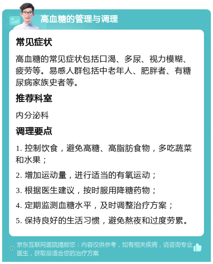 高血糖的管理与调理 常见症状 高血糖的常见症状包括口渴、多尿、视力模糊、疲劳等。易感人群包括中老年人、肥胖者、有糖尿病家族史者等。 推荐科室 内分泌科 调理要点 1. 控制饮食，避免高糖、高脂肪食物，多吃蔬菜和水果； 2. 增加运动量，进行适当的有氧运动； 3. 根据医生建议，按时服用降糖药物； 4. 定期监测血糖水平，及时调整治疗方案； 5. 保持良好的生活习惯，避免熬夜和过度劳累。