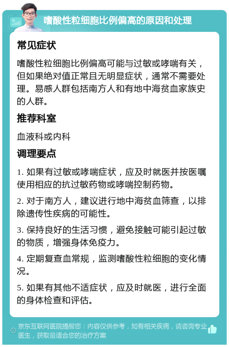 嗜酸性粒细胞比例偏高的原因和处理 常见症状 嗜酸性粒细胞比例偏高可能与过敏或哮喘有关，但如果绝对值正常且无明显症状，通常不需要处理。易感人群包括南方人和有地中海贫血家族史的人群。 推荐科室 血液科或内科 调理要点 1. 如果有过敏或哮喘症状，应及时就医并按医嘱使用相应的抗过敏药物或哮喘控制药物。 2. 对于南方人，建议进行地中海贫血筛查，以排除遗传性疾病的可能性。 3. 保持良好的生活习惯，避免接触可能引起过敏的物质，增强身体免疫力。 4. 定期复查血常规，监测嗜酸性粒细胞的变化情况。 5. 如果有其他不适症状，应及时就医，进行全面的身体检查和评估。