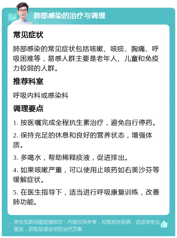 肺部感染的治疗与调理 常见症状 肺部感染的常见症状包括咳嗽、咳痰、胸痛、呼吸困难等，易感人群主要是老年人、儿童和免疫力较弱的人群。 推荐科室 呼吸内科或感染科 调理要点 1. 按医嘱完成全程抗生素治疗，避免自行停药。 2. 保持充足的休息和良好的营养状态，增强体质。 3. 多喝水，帮助稀释痰液，促进排出。 4. 如果咳嗽严重，可以使用止咳药如右美沙芬等缓解症状。 5. 在医生指导下，适当进行呼吸康复训练，改善肺功能。