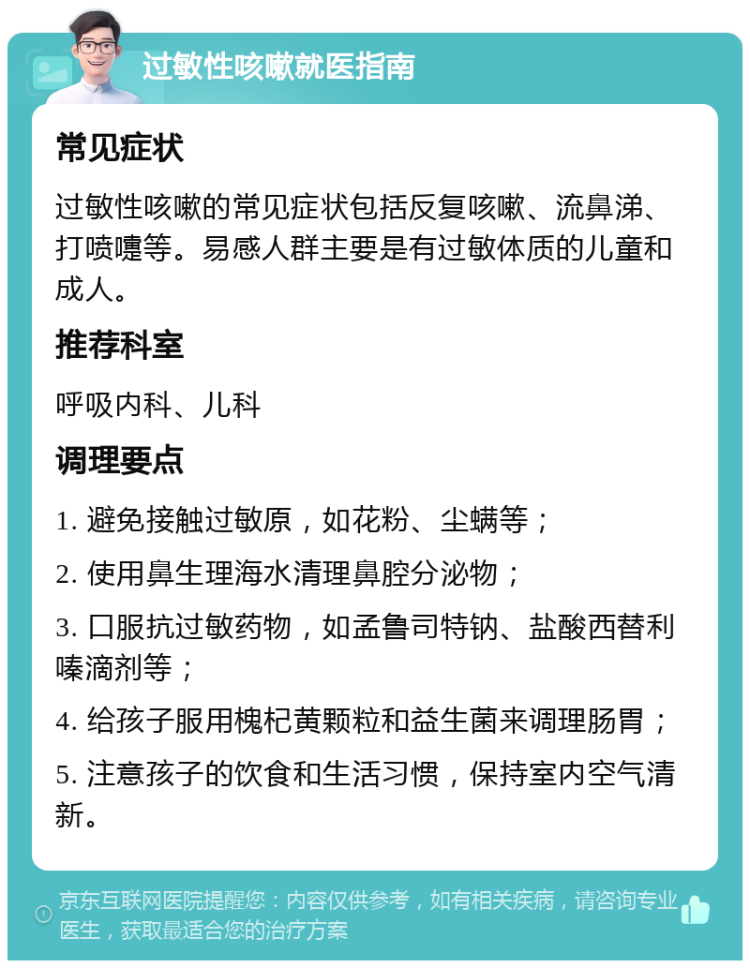 过敏性咳嗽就医指南 常见症状 过敏性咳嗽的常见症状包括反复咳嗽、流鼻涕、打喷嚏等。易感人群主要是有过敏体质的儿童和成人。 推荐科室 呼吸内科、儿科 调理要点 1. 避免接触过敏原，如花粉、尘螨等； 2. 使用鼻生理海水清理鼻腔分泌物； 3. 口服抗过敏药物，如孟鲁司特钠、盐酸西替利嗪滴剂等； 4. 给孩子服用槐杞黄颗粒和益生菌来调理肠胃； 5. 注意孩子的饮食和生活习惯，保持室内空气清新。