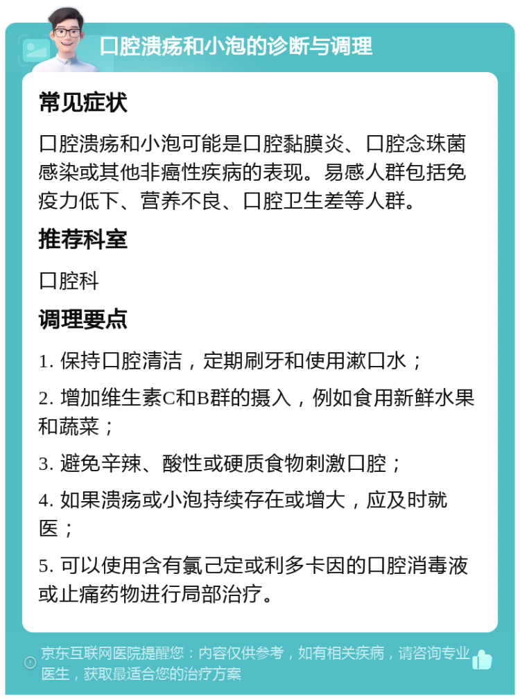 口腔溃疡和小泡的诊断与调理 常见症状 口腔溃疡和小泡可能是口腔黏膜炎、口腔念珠菌感染或其他非癌性疾病的表现。易感人群包括免疫力低下、营养不良、口腔卫生差等人群。 推荐科室 口腔科 调理要点 1. 保持口腔清洁，定期刷牙和使用漱口水； 2. 增加维生素C和B群的摄入，例如食用新鲜水果和蔬菜； 3. 避免辛辣、酸性或硬质食物刺激口腔； 4. 如果溃疡或小泡持续存在或增大，应及时就医； 5. 可以使用含有氯己定或利多卡因的口腔消毒液或止痛药物进行局部治疗。