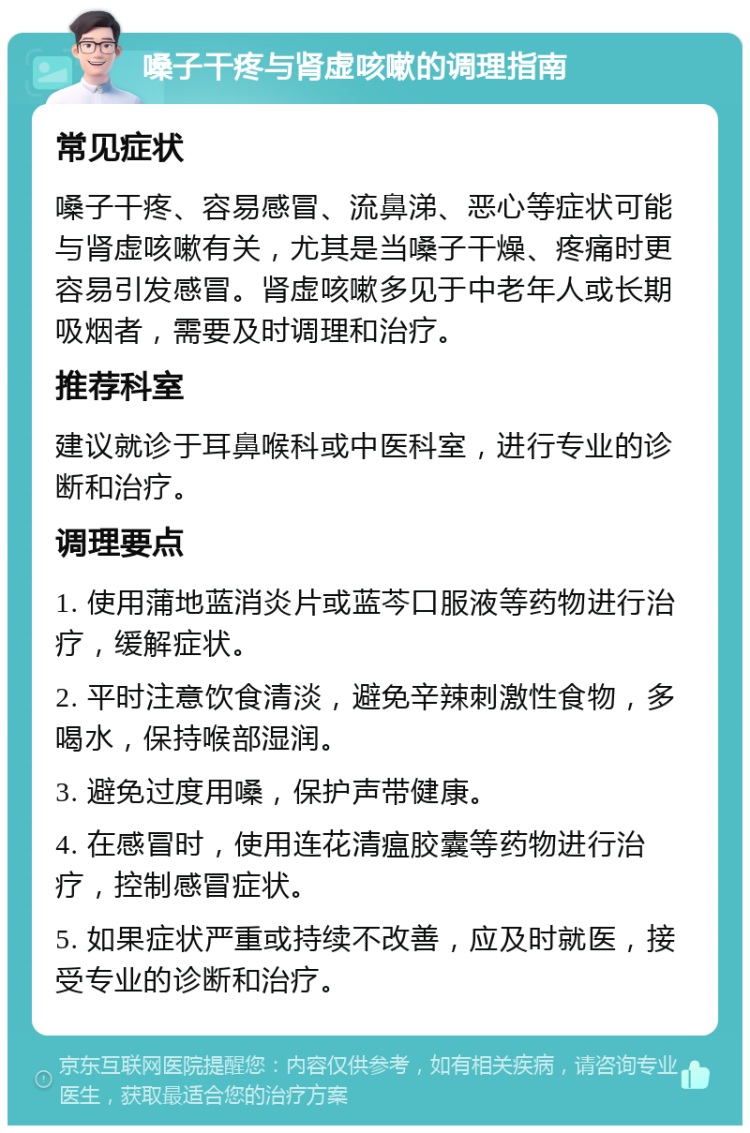 嗓子干疼与肾虚咳嗽的调理指南 常见症状 嗓子干疼、容易感冒、流鼻涕、恶心等症状可能与肾虚咳嗽有关，尤其是当嗓子干燥、疼痛时更容易引发感冒。肾虚咳嗽多见于中老年人或长期吸烟者，需要及时调理和治疗。 推荐科室 建议就诊于耳鼻喉科或中医科室，进行专业的诊断和治疗。 调理要点 1. 使用蒲地蓝消炎片或蓝芩口服液等药物进行治疗，缓解症状。 2. 平时注意饮食清淡，避免辛辣刺激性食物，多喝水，保持喉部湿润。 3. 避免过度用嗓，保护声带健康。 4. 在感冒时，使用连花清瘟胶囊等药物进行治疗，控制感冒症状。 5. 如果症状严重或持续不改善，应及时就医，接受专业的诊断和治疗。