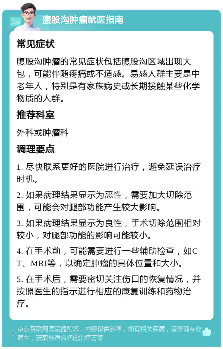 腹股沟肿瘤就医指南 常见症状 腹股沟肿瘤的常见症状包括腹股沟区域出现大包，可能伴随疼痛或不适感。易感人群主要是中老年人，特别是有家族病史或长期接触某些化学物质的人群。 推荐科室 外科或肿瘤科 调理要点 1. 尽快联系更好的医院进行治疗，避免延误治疗时机。 2. 如果病理结果显示为恶性，需要加大切除范围，可能会对腿部功能产生较大影响。 3. 如果病理结果显示为良性，手术切除范围相对较小，对腿部功能的影响可能较小。 4. 在手术前，可能需要进行一些辅助检查，如CT、MRI等，以确定肿瘤的具体位置和大小。 5. 在手术后，需要密切关注伤口的恢复情况，并按照医生的指示进行相应的康复训练和药物治疗。