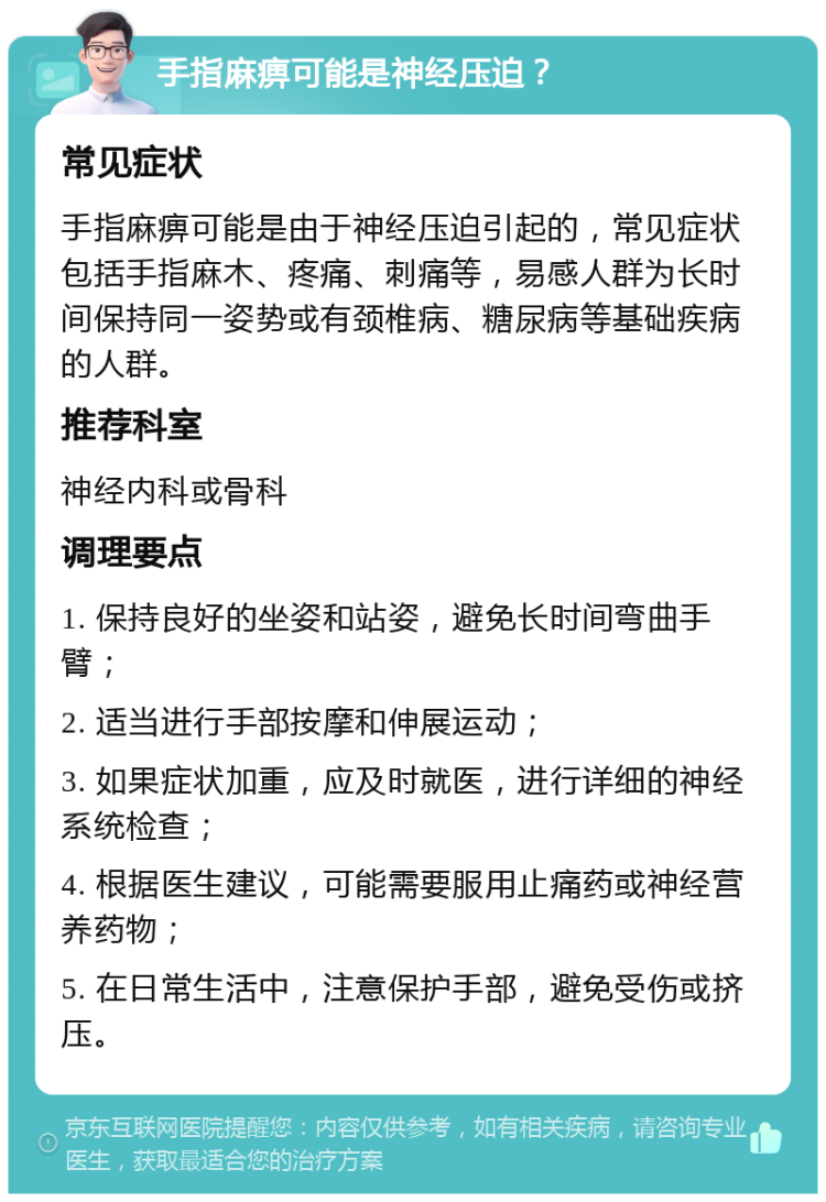 手指麻痹可能是神经压迫？ 常见症状 手指麻痹可能是由于神经压迫引起的，常见症状包括手指麻木、疼痛、刺痛等，易感人群为长时间保持同一姿势或有颈椎病、糖尿病等基础疾病的人群。 推荐科室 神经内科或骨科 调理要点 1. 保持良好的坐姿和站姿，避免长时间弯曲手臂； 2. 适当进行手部按摩和伸展运动； 3. 如果症状加重，应及时就医，进行详细的神经系统检查； 4. 根据医生建议，可能需要服用止痛药或神经营养药物； 5. 在日常生活中，注意保护手部，避免受伤或挤压。