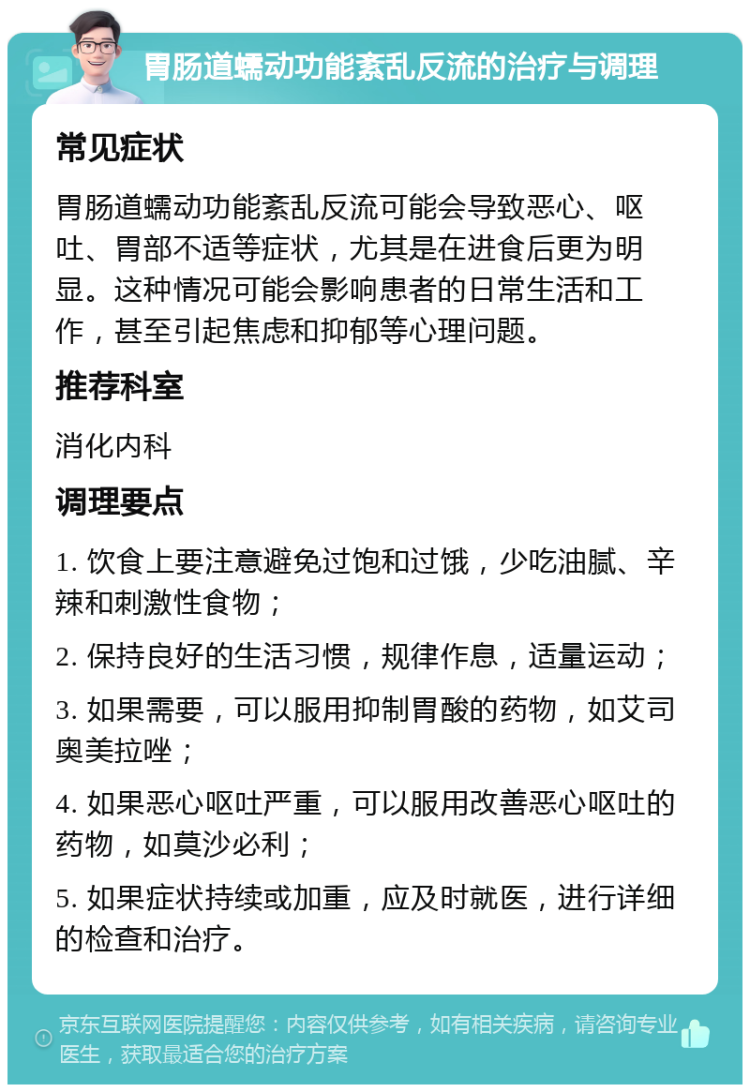 胃肠道蠕动功能紊乱反流的治疗与调理 常见症状 胃肠道蠕动功能紊乱反流可能会导致恶心、呕吐、胃部不适等症状，尤其是在进食后更为明显。这种情况可能会影响患者的日常生活和工作，甚至引起焦虑和抑郁等心理问题。 推荐科室 消化内科 调理要点 1. 饮食上要注意避免过饱和过饿，少吃油腻、辛辣和刺激性食物； 2. 保持良好的生活习惯，规律作息，适量运动； 3. 如果需要，可以服用抑制胃酸的药物，如艾司奥美拉唑； 4. 如果恶心呕吐严重，可以服用改善恶心呕吐的药物，如莫沙必利； 5. 如果症状持续或加重，应及时就医，进行详细的检查和治疗。