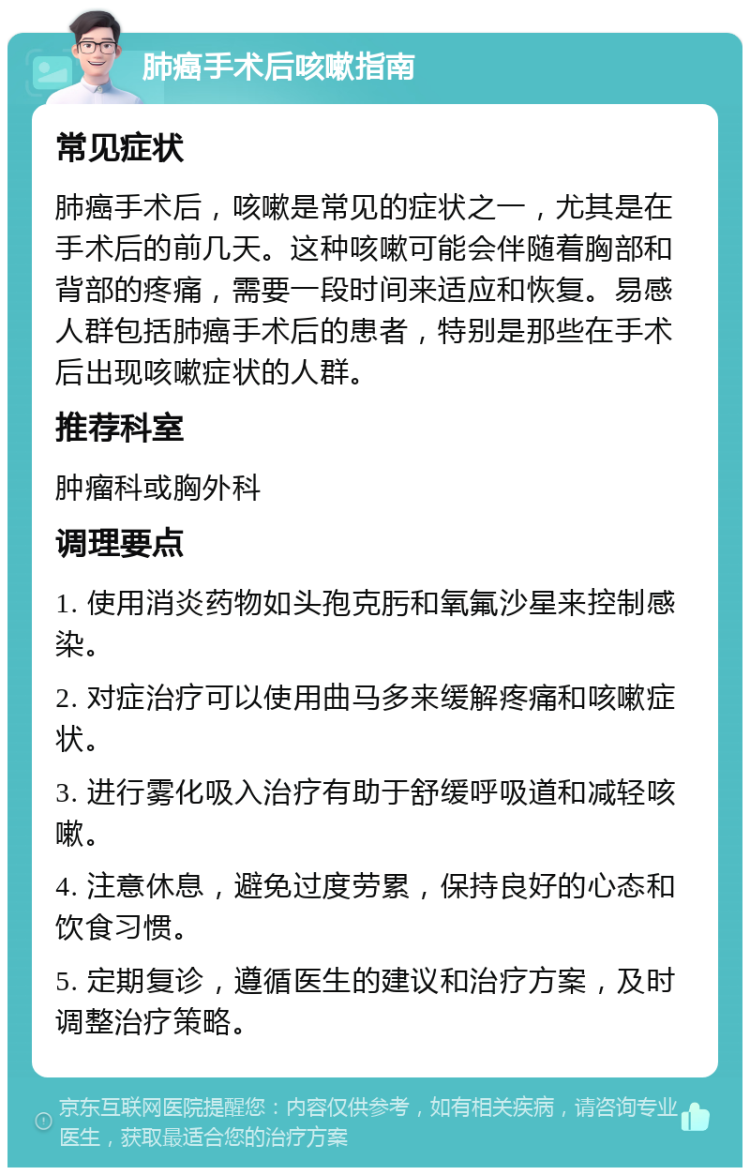 肺癌手术后咳嗽指南 常见症状 肺癌手术后，咳嗽是常见的症状之一，尤其是在手术后的前几天。这种咳嗽可能会伴随着胸部和背部的疼痛，需要一段时间来适应和恢复。易感人群包括肺癌手术后的患者，特别是那些在手术后出现咳嗽症状的人群。 推荐科室 肿瘤科或胸外科 调理要点 1. 使用消炎药物如头孢克肟和氧氟沙星来控制感染。 2. 对症治疗可以使用曲马多来缓解疼痛和咳嗽症状。 3. 进行雾化吸入治疗有助于舒缓呼吸道和减轻咳嗽。 4. 注意休息，避免过度劳累，保持良好的心态和饮食习惯。 5. 定期复诊，遵循医生的建议和治疗方案，及时调整治疗策略。