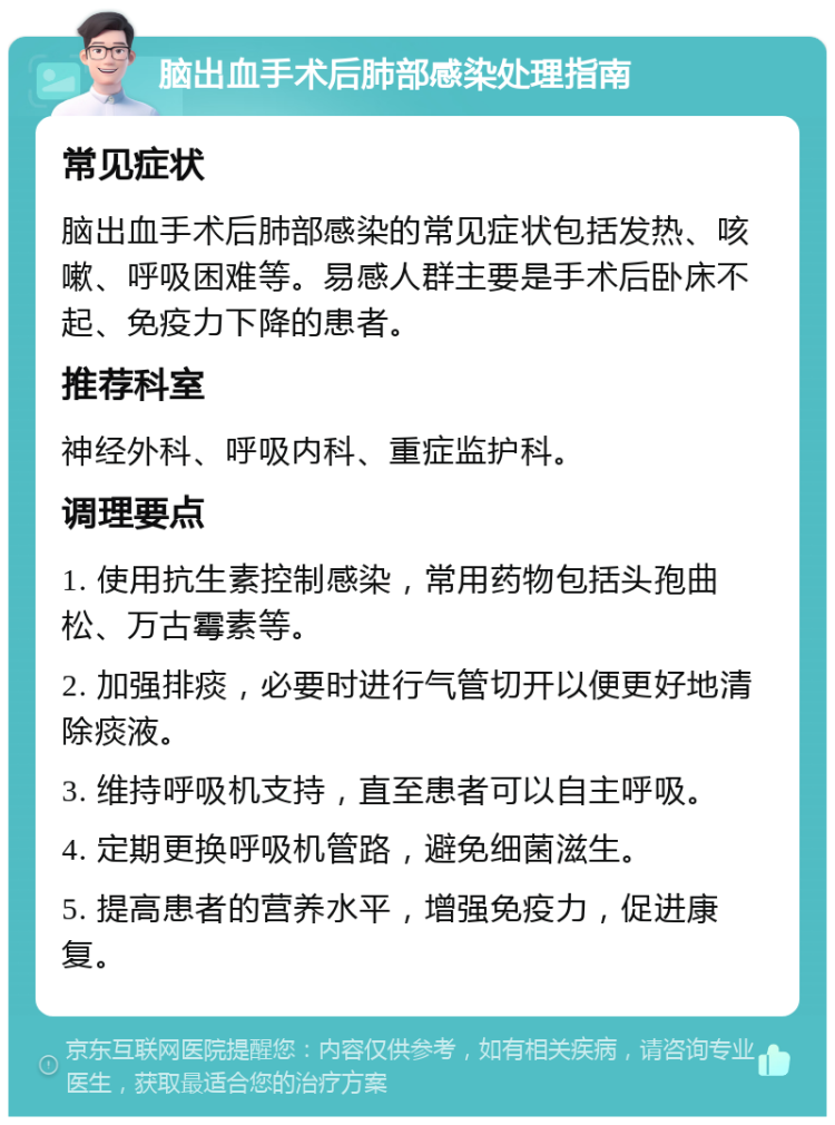 脑出血手术后肺部感染处理指南 常见症状 脑出血手术后肺部感染的常见症状包括发热、咳嗽、呼吸困难等。易感人群主要是手术后卧床不起、免疫力下降的患者。 推荐科室 神经外科、呼吸内科、重症监护科。 调理要点 1. 使用抗生素控制感染，常用药物包括头孢曲松、万古霉素等。 2. 加强排痰，必要时进行气管切开以便更好地清除痰液。 3. 维持呼吸机支持，直至患者可以自主呼吸。 4. 定期更换呼吸机管路，避免细菌滋生。 5. 提高患者的营养水平，增强免疫力，促进康复。