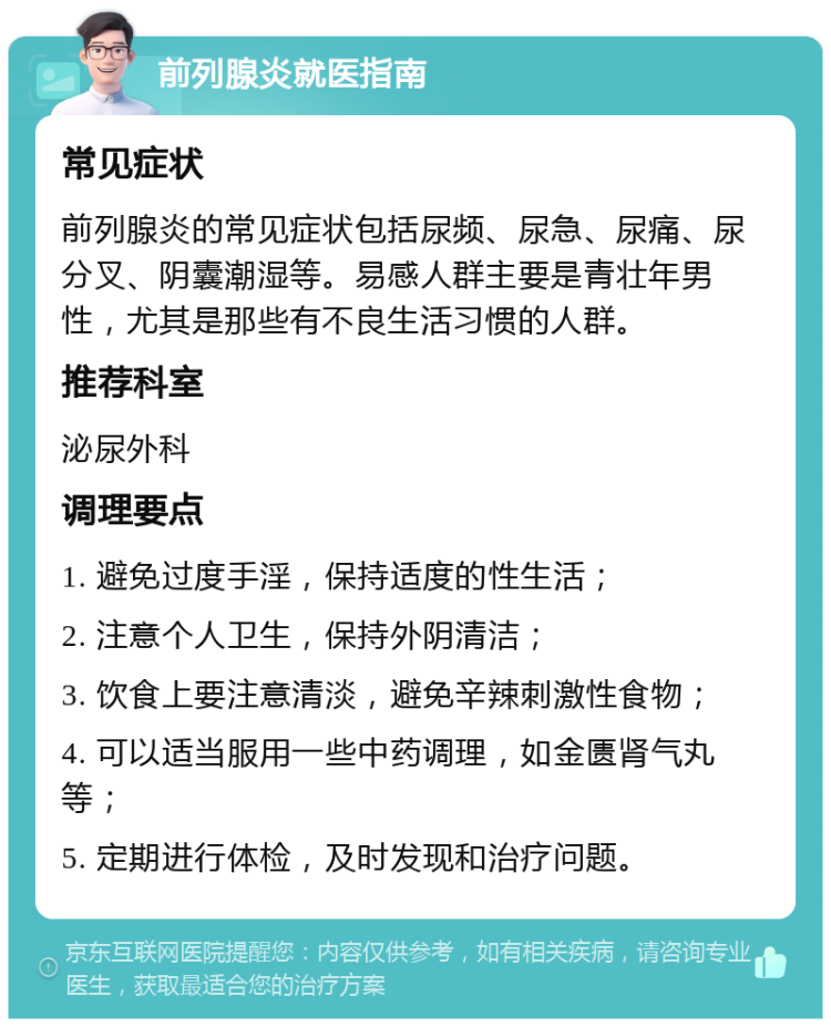 前列腺炎就医指南 常见症状 前列腺炎的常见症状包括尿频、尿急、尿痛、尿分叉、阴囊潮湿等。易感人群主要是青壮年男性，尤其是那些有不良生活习惯的人群。 推荐科室 泌尿外科 调理要点 1. 避免过度手淫，保持适度的性生活； 2. 注意个人卫生，保持外阴清洁； 3. 饮食上要注意清淡，避免辛辣刺激性食物； 4. 可以适当服用一些中药调理，如金匮肾气丸等； 5. 定期进行体检，及时发现和治疗问题。