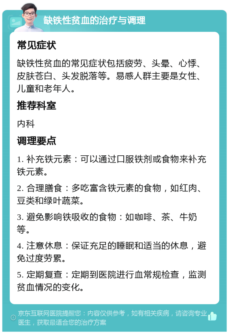 缺铁性贫血的治疗与调理 常见症状 缺铁性贫血的常见症状包括疲劳、头晕、心悸、皮肤苍白、头发脱落等。易感人群主要是女性、儿童和老年人。 推荐科室 内科 调理要点 1. 补充铁元素：可以通过口服铁剂或食物来补充铁元素。 2. 合理膳食：多吃富含铁元素的食物，如红肉、豆类和绿叶蔬菜。 3. 避免影响铁吸收的食物：如咖啡、茶、牛奶等。 4. 注意休息：保证充足的睡眠和适当的休息，避免过度劳累。 5. 定期复查：定期到医院进行血常规检查，监测贫血情况的变化。