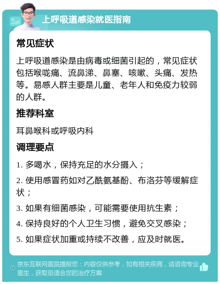 上呼吸道感染就医指南 常见症状 上呼吸道感染是由病毒或细菌引起的，常见症状包括喉咙痛、流鼻涕、鼻塞、咳嗽、头痛、发热等。易感人群主要是儿童、老年人和免疫力较弱的人群。 推荐科室 耳鼻喉科或呼吸内科 调理要点 1. 多喝水，保持充足的水分摄入； 2. 使用感冒药如对乙酰氨基酚、布洛芬等缓解症状； 3. 如果有细菌感染，可能需要使用抗生素； 4. 保持良好的个人卫生习惯，避免交叉感染； 5. 如果症状加重或持续不改善，应及时就医。