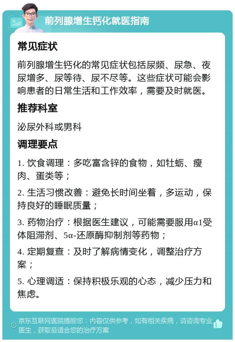 前列腺增生钙化就医指南 常见症状 前列腺增生钙化的常见症状包括尿频、尿急、夜尿增多、尿等待、尿不尽等。这些症状可能会影响患者的日常生活和工作效率，需要及时就医。 推荐科室 泌尿外科或男科 调理要点 1. 饮食调理：多吃富含锌的食物，如牡蛎、瘦肉、蛋类等； 2. 生活习惯改善：避免长时间坐着，多运动，保持良好的睡眠质量； 3. 药物治疗：根据医生建议，可能需要服用α1受体阻滞剂、5α-还原酶抑制剂等药物； 4. 定期复查：及时了解病情变化，调整治疗方案； 5. 心理调适：保持积极乐观的心态，减少压力和焦虑。