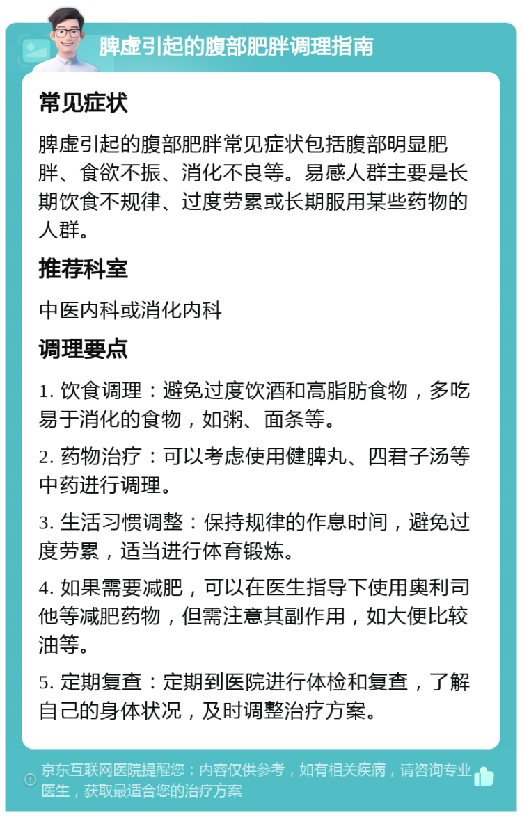 脾虚引起的腹部肥胖调理指南 常见症状 脾虚引起的腹部肥胖常见症状包括腹部明显肥胖、食欲不振、消化不良等。易感人群主要是长期饮食不规律、过度劳累或长期服用某些药物的人群。 推荐科室 中医内科或消化内科 调理要点 1. 饮食调理：避免过度饮酒和高脂肪食物，多吃易于消化的食物，如粥、面条等。 2. 药物治疗：可以考虑使用健脾丸、四君子汤等中药进行调理。 3. 生活习惯调整：保持规律的作息时间，避免过度劳累，适当进行体育锻炼。 4. 如果需要减肥，可以在医生指导下使用奥利司他等减肥药物，但需注意其副作用，如大便比较油等。 5. 定期复查：定期到医院进行体检和复查，了解自己的身体状况，及时调整治疗方案。