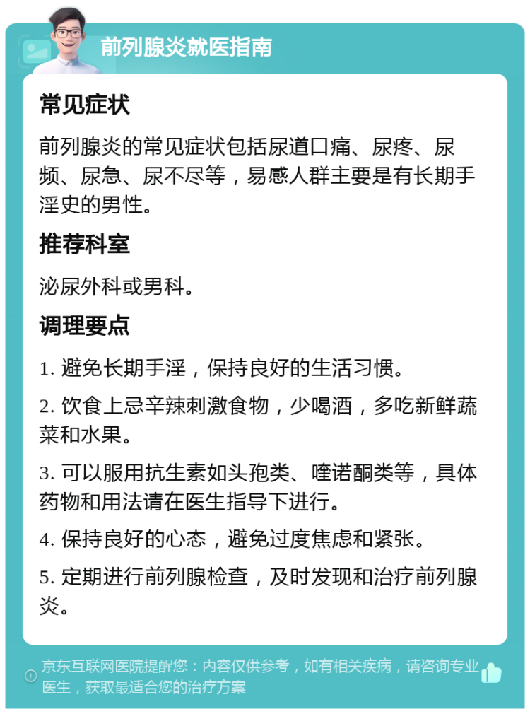 前列腺炎就医指南 常见症状 前列腺炎的常见症状包括尿道口痛、尿疼、尿频、尿急、尿不尽等，易感人群主要是有长期手淫史的男性。 推荐科室 泌尿外科或男科。 调理要点 1. 避免长期手淫，保持良好的生活习惯。 2. 饮食上忌辛辣刺激食物，少喝酒，多吃新鲜蔬菜和水果。 3. 可以服用抗生素如头孢类、喹诺酮类等，具体药物和用法请在医生指导下进行。 4. 保持良好的心态，避免过度焦虑和紧张。 5. 定期进行前列腺检查，及时发现和治疗前列腺炎。