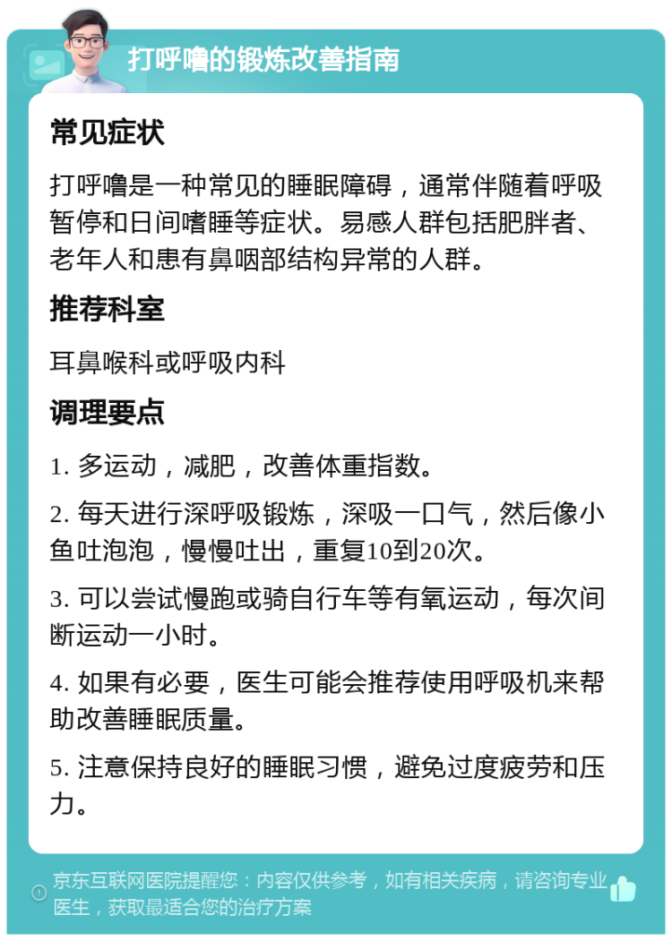 打呼噜的锻炼改善指南 常见症状 打呼噜是一种常见的睡眠障碍，通常伴随着呼吸暂停和日间嗜睡等症状。易感人群包括肥胖者、老年人和患有鼻咽部结构异常的人群。 推荐科室 耳鼻喉科或呼吸内科 调理要点 1. 多运动，减肥，改善体重指数。 2. 每天进行深呼吸锻炼，深吸一口气，然后像小鱼吐泡泡，慢慢吐出，重复10到20次。 3. 可以尝试慢跑或骑自行车等有氧运动，每次间断运动一小时。 4. 如果有必要，医生可能会推荐使用呼吸机来帮助改善睡眠质量。 5. 注意保持良好的睡眠习惯，避免过度疲劳和压力。