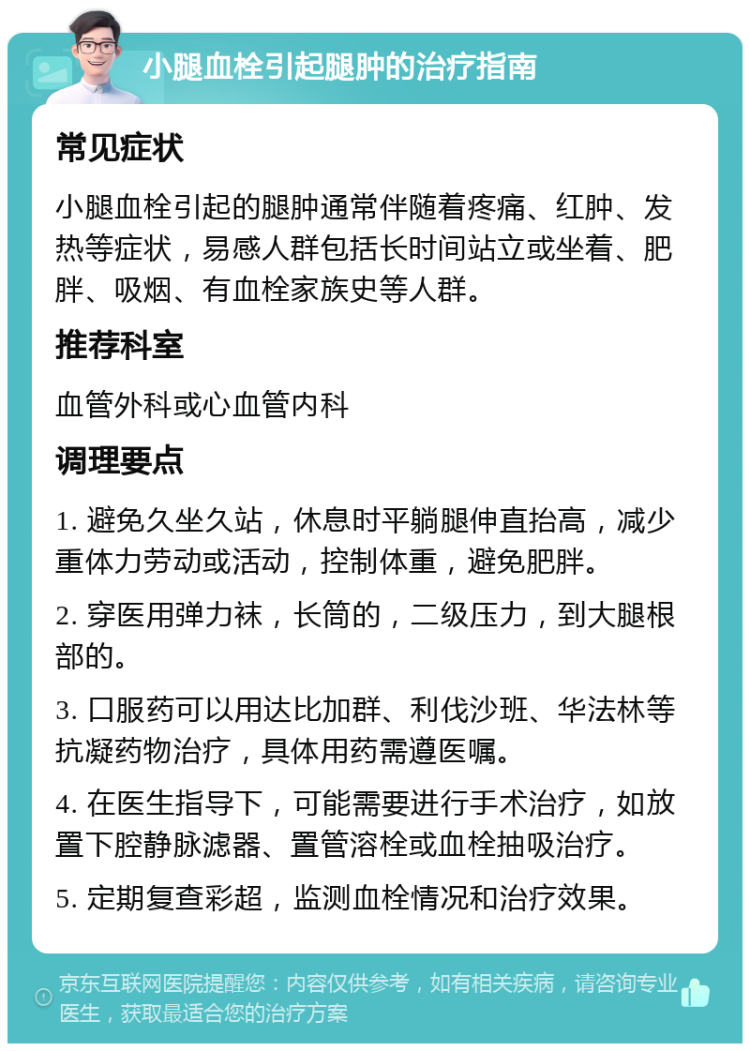 小腿血栓引起腿肿的治疗指南 常见症状 小腿血栓引起的腿肿通常伴随着疼痛、红肿、发热等症状，易感人群包括长时间站立或坐着、肥胖、吸烟、有血栓家族史等人群。 推荐科室 血管外科或心血管内科 调理要点 1. 避免久坐久站，休息时平躺腿伸直抬高，减少重体力劳动或活动，控制体重，避免肥胖。 2. 穿医用弹力袜，长筒的，二级压力，到大腿根部的。 3. 口服药可以用达比加群、利伐沙班、华法林等抗凝药物治疗，具体用药需遵医嘱。 4. 在医生指导下，可能需要进行手术治疗，如放置下腔静脉滤器、置管溶栓或血栓抽吸治疗。 5. 定期复查彩超，监测血栓情况和治疗效果。