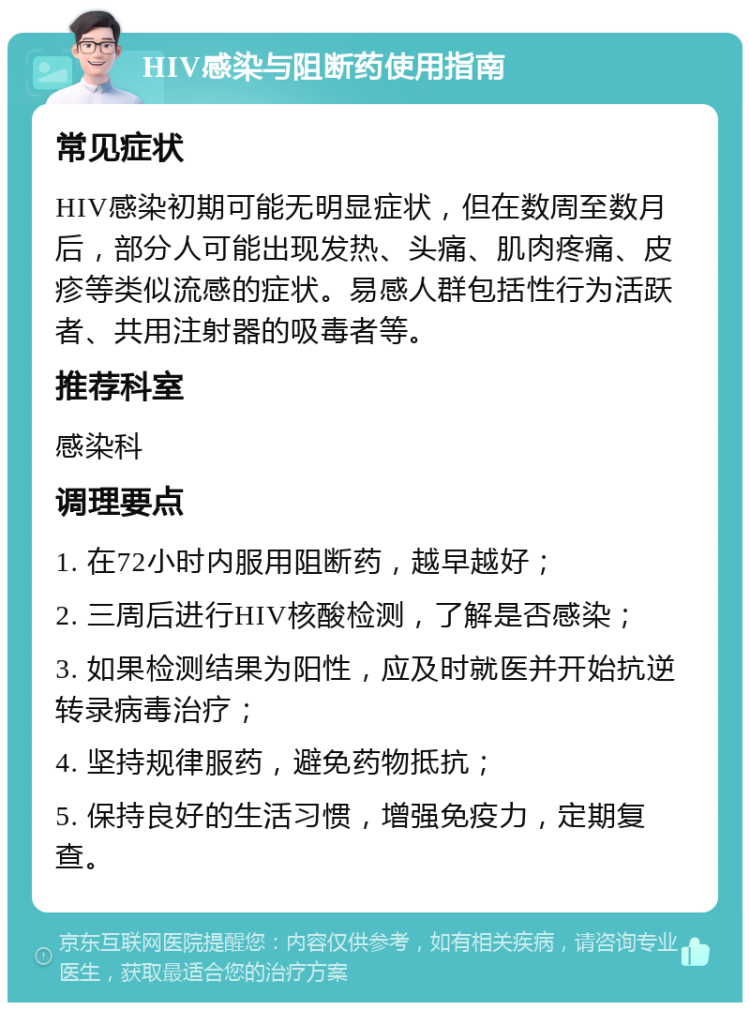 HIV感染与阻断药使用指南 常见症状 HIV感染初期可能无明显症状，但在数周至数月后，部分人可能出现发热、头痛、肌肉疼痛、皮疹等类似流感的症状。易感人群包括性行为活跃者、共用注射器的吸毒者等。 推荐科室 感染科 调理要点 1. 在72小时内服用阻断药，越早越好； 2. 三周后进行HIV核酸检测，了解是否感染； 3. 如果检测结果为阳性，应及时就医并开始抗逆转录病毒治疗； 4. 坚持规律服药，避免药物抵抗； 5. 保持良好的生活习惯，增强免疫力，定期复查。