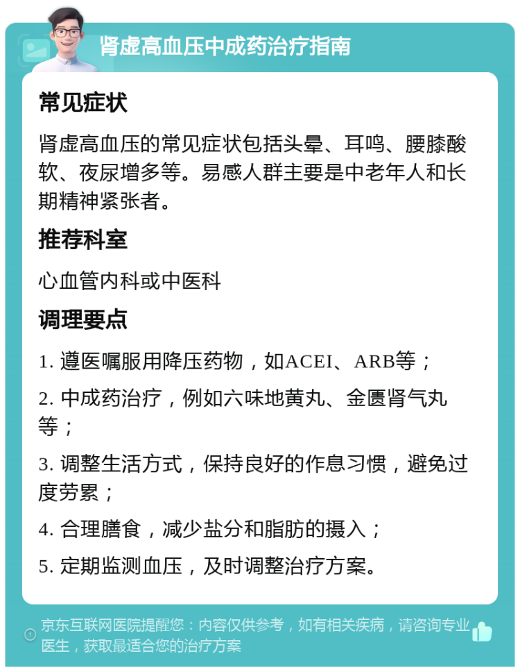 肾虚高血压中成药治疗指南 常见症状 肾虚高血压的常见症状包括头晕、耳鸣、腰膝酸软、夜尿增多等。易感人群主要是中老年人和长期精神紧张者。 推荐科室 心血管内科或中医科 调理要点 1. 遵医嘱服用降压药物，如ACEI、ARB等； 2. 中成药治疗，例如六味地黄丸、金匮肾气丸等； 3. 调整生活方式，保持良好的作息习惯，避免过度劳累； 4. 合理膳食，减少盐分和脂肪的摄入； 5. 定期监测血压，及时调整治疗方案。