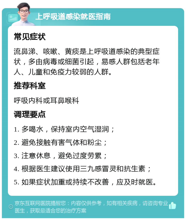 上呼吸道感染就医指南 常见症状 流鼻涕、咳嗽、黄痰是上呼吸道感染的典型症状，多由病毒或细菌引起，易感人群包括老年人、儿童和免疫力较弱的人群。 推荐科室 呼吸内科或耳鼻喉科 调理要点 1. 多喝水，保持室内空气湿润； 2. 避免接触有害气体和粉尘； 3. 注意休息，避免过度劳累； 4. 根据医生建议使用三九感冒灵和抗生素； 5. 如果症状加重或持续不改善，应及时就医。