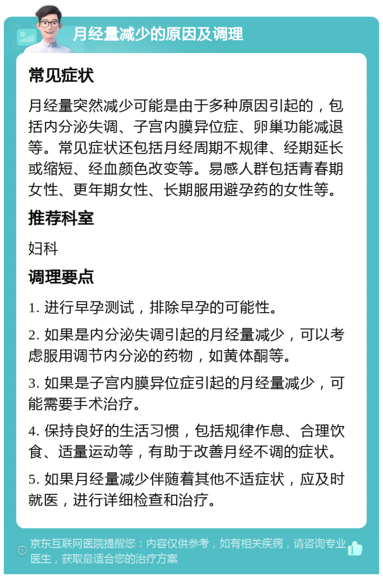 月经量减少的原因及调理 常见症状 月经量突然减少可能是由于多种原因引起的，包括内分泌失调、子宫内膜异位症、卵巢功能减退等。常见症状还包括月经周期不规律、经期延长或缩短、经血颜色改变等。易感人群包括青春期女性、更年期女性、长期服用避孕药的女性等。 推荐科室 妇科 调理要点 1. 进行早孕测试，排除早孕的可能性。 2. 如果是内分泌失调引起的月经量减少，可以考虑服用调节内分泌的药物，如黄体酮等。 3. 如果是子宫内膜异位症引起的月经量减少，可能需要手术治疗。 4. 保持良好的生活习惯，包括规律作息、合理饮食、适量运动等，有助于改善月经不调的症状。 5. 如果月经量减少伴随着其他不适症状，应及时就医，进行详细检查和治疗。