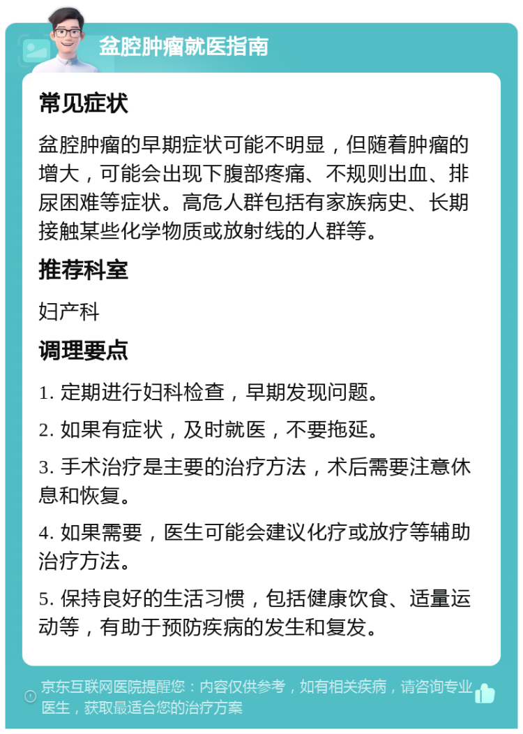 盆腔肿瘤就医指南 常见症状 盆腔肿瘤的早期症状可能不明显，但随着肿瘤的增大，可能会出现下腹部疼痛、不规则出血、排尿困难等症状。高危人群包括有家族病史、长期接触某些化学物质或放射线的人群等。 推荐科室 妇产科 调理要点 1. 定期进行妇科检查，早期发现问题。 2. 如果有症状，及时就医，不要拖延。 3. 手术治疗是主要的治疗方法，术后需要注意休息和恢复。 4. 如果需要，医生可能会建议化疗或放疗等辅助治疗方法。 5. 保持良好的生活习惯，包括健康饮食、适量运动等，有助于预防疾病的发生和复发。