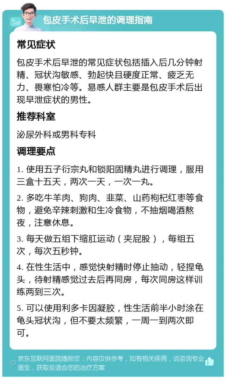 包皮手术后早泄的调理指南 常见症状 包皮手术后早泄的常见症状包括插入后几分钟射精、冠状沟敏感、勃起快且硬度正常、疲乏无力、畏寒怕冷等。易感人群主要是包皮手术后出现早泄症状的男性。 推荐科室 泌尿外科或男科专科 调理要点 1. 使用五子衍宗丸和锁阳固精丸进行调理，服用三盒十五天，两次一天，一次一丸。 2. 多吃牛羊肉、狗肉、韭菜、山药枸杞红枣等食物，避免辛辣刺激和生冷食物，不抽烟喝酒熬夜，注意休息。 3. 每天做五组下缩肛运动（夹屁股），每组五次，每次五秒钟。 4. 在性生活中，感觉快射精时停止抽动，轻捏龟头，待射精感觉过去后再同房，每次同房这样训练两到三次。 5. 可以使用利多卡因凝胶，性生活前半小时涂在龟头冠状沟，但不要太频繁，一周一到两次即可。