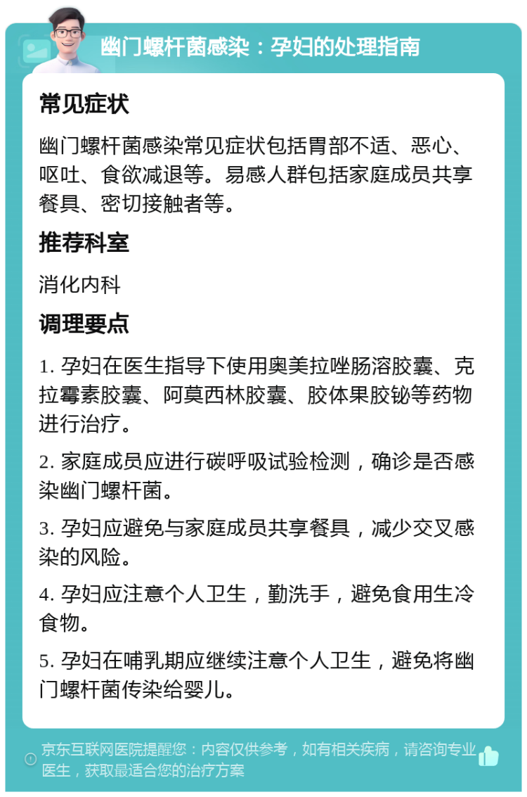 幽门螺杆菌感染：孕妇的处理指南 常见症状 幽门螺杆菌感染常见症状包括胃部不适、恶心、呕吐、食欲减退等。易感人群包括家庭成员共享餐具、密切接触者等。 推荐科室 消化内科 调理要点 1. 孕妇在医生指导下使用奥美拉唑肠溶胶囊、克拉霉素胶囊、阿莫西林胶囊、胶体果胶铋等药物进行治疗。 2. 家庭成员应进行碳呼吸试验检测，确诊是否感染幽门螺杆菌。 3. 孕妇应避免与家庭成员共享餐具，减少交叉感染的风险。 4. 孕妇应注意个人卫生，勤洗手，避免食用生冷食物。 5. 孕妇在哺乳期应继续注意个人卫生，避免将幽门螺杆菌传染给婴儿。