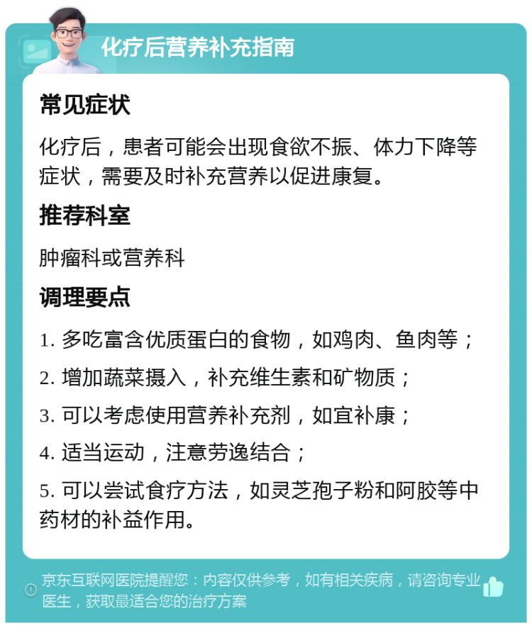 化疗后营养补充指南 常见症状 化疗后，患者可能会出现食欲不振、体力下降等症状，需要及时补充营养以促进康复。 推荐科室 肿瘤科或营养科 调理要点 1. 多吃富含优质蛋白的食物，如鸡肉、鱼肉等； 2. 增加蔬菜摄入，补充维生素和矿物质； 3. 可以考虑使用营养补充剂，如宜补康； 4. 适当运动，注意劳逸结合； 5. 可以尝试食疗方法，如灵芝孢子粉和阿胶等中药材的补益作用。