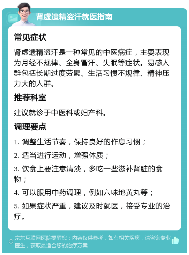 肾虚遗精盗汗就医指南 常见症状 肾虚遗精盗汗是一种常见的中医病症，主要表现为月经不规律、全身冒汗、失眠等症状。易感人群包括长期过度劳累、生活习惯不规律、精神压力大的人群。 推荐科室 建议就诊于中医科或妇产科。 调理要点 1. 调整生活节奏，保持良好的作息习惯； 2. 适当进行运动，增强体质； 3. 饮食上要注意清淡，多吃一些滋补肾脏的食物； 4. 可以服用中药调理，例如六味地黄丸等； 5. 如果症状严重，建议及时就医，接受专业的治疗。