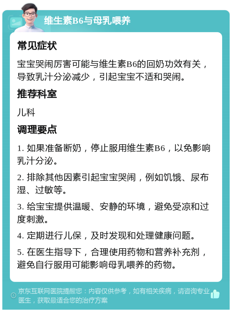 维生素B6与母乳喂养 常见症状 宝宝哭闹厉害可能与维生素B6的回奶功效有关，导致乳汁分泌减少，引起宝宝不适和哭闹。 推荐科室 儿科 调理要点 1. 如果准备断奶，停止服用维生素B6，以免影响乳汁分泌。 2. 排除其他因素引起宝宝哭闹，例如饥饿、尿布湿、过敏等。 3. 给宝宝提供温暖、安静的环境，避免受凉和过度刺激。 4. 定期进行儿保，及时发现和处理健康问题。 5. 在医生指导下，合理使用药物和营养补充剂，避免自行服用可能影响母乳喂养的药物。