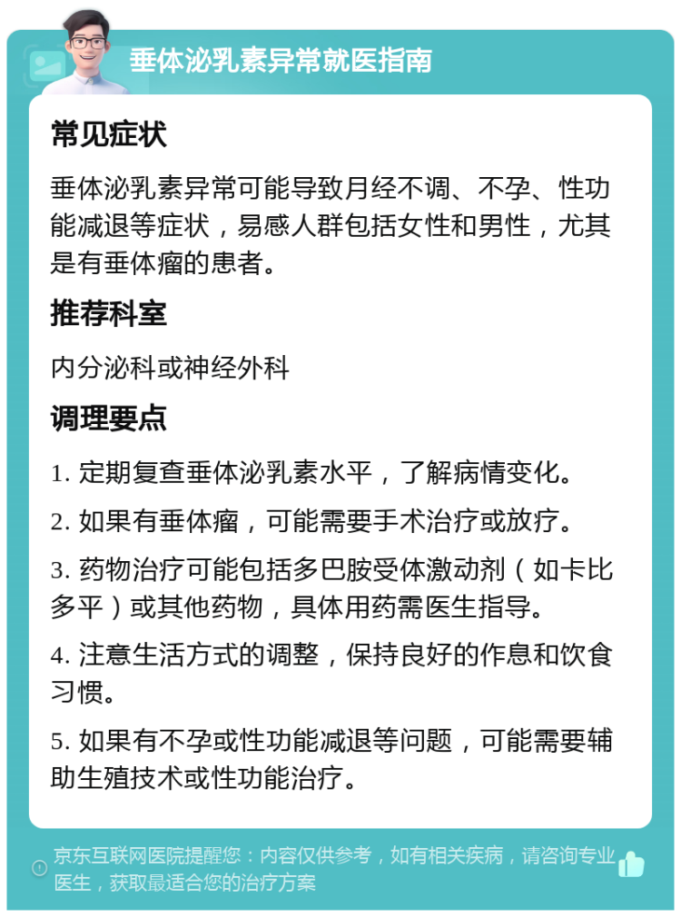 垂体泌乳素异常就医指南 常见症状 垂体泌乳素异常可能导致月经不调、不孕、性功能减退等症状，易感人群包括女性和男性，尤其是有垂体瘤的患者。 推荐科室 内分泌科或神经外科 调理要点 1. 定期复查垂体泌乳素水平，了解病情变化。 2. 如果有垂体瘤，可能需要手术治疗或放疗。 3. 药物治疗可能包括多巴胺受体激动剂（如卡比多平）或其他药物，具体用药需医生指导。 4. 注意生活方式的调整，保持良好的作息和饮食习惯。 5. 如果有不孕或性功能减退等问题，可能需要辅助生殖技术或性功能治疗。