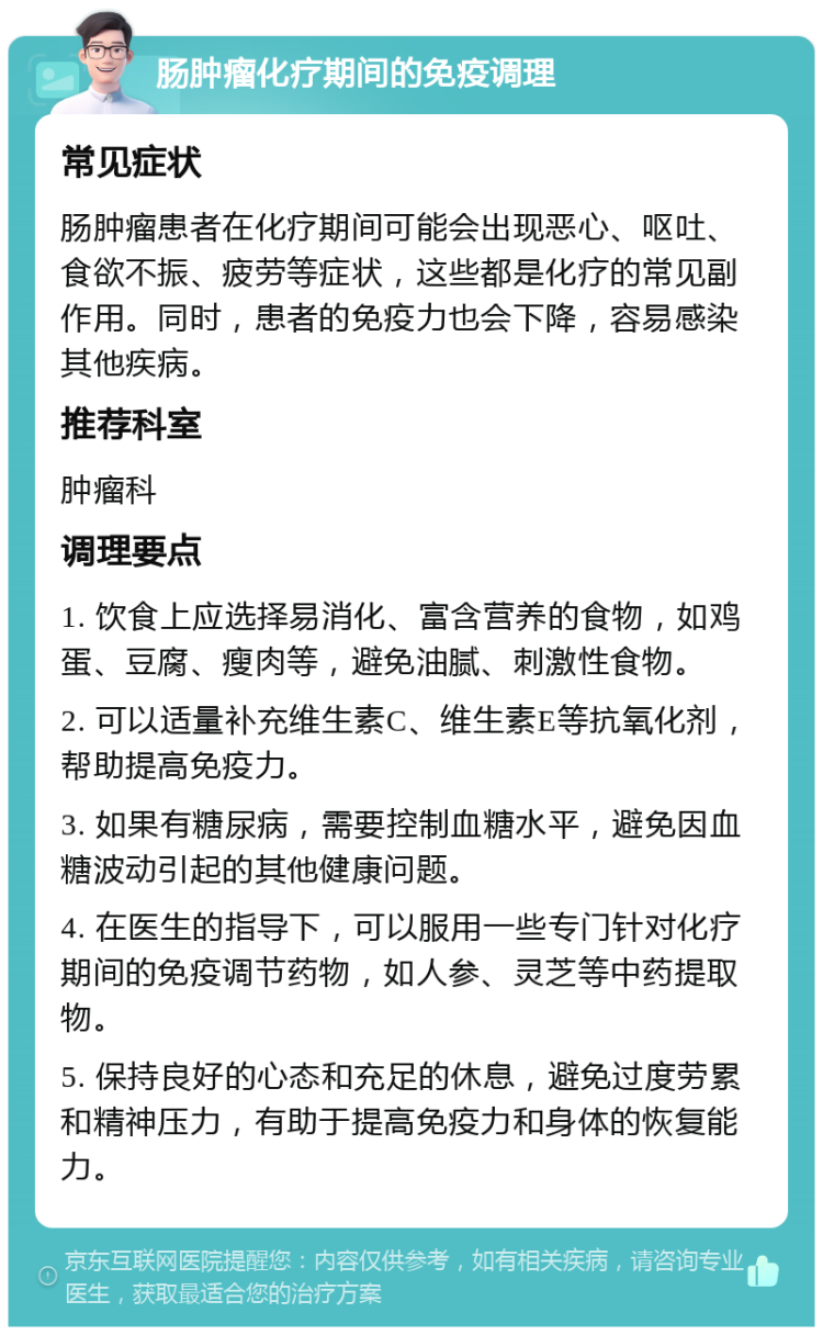 肠肿瘤化疗期间的免疫调理 常见症状 肠肿瘤患者在化疗期间可能会出现恶心、呕吐、食欲不振、疲劳等症状，这些都是化疗的常见副作用。同时，患者的免疫力也会下降，容易感染其他疾病。 推荐科室 肿瘤科 调理要点 1. 饮食上应选择易消化、富含营养的食物，如鸡蛋、豆腐、瘦肉等，避免油腻、刺激性食物。 2. 可以适量补充维生素C、维生素E等抗氧化剂，帮助提高免疫力。 3. 如果有糖尿病，需要控制血糖水平，避免因血糖波动引起的其他健康问题。 4. 在医生的指导下，可以服用一些专门针对化疗期间的免疫调节药物，如人参、灵芝等中药提取物。 5. 保持良好的心态和充足的休息，避免过度劳累和精神压力，有助于提高免疫力和身体的恢复能力。