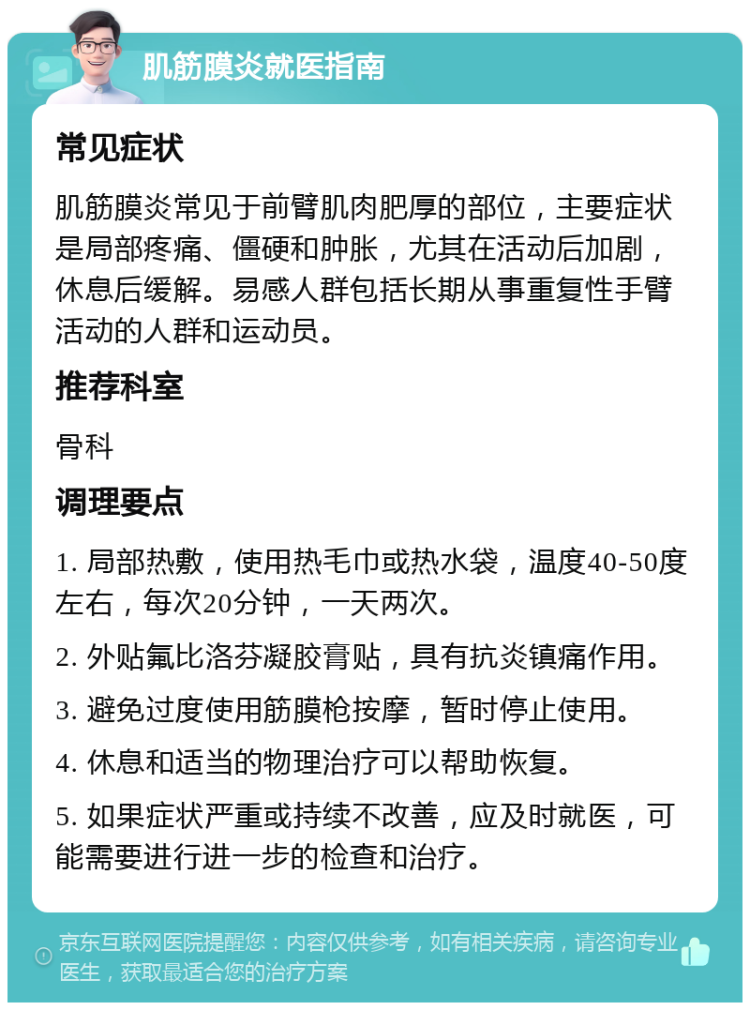 肌筋膜炎就医指南 常见症状 肌筋膜炎常见于前臂肌肉肥厚的部位，主要症状是局部疼痛、僵硬和肿胀，尤其在活动后加剧，休息后缓解。易感人群包括长期从事重复性手臂活动的人群和运动员。 推荐科室 骨科 调理要点 1. 局部热敷，使用热毛巾或热水袋，温度40-50度左右，每次20分钟，一天两次。 2. 外贴氟比洛芬凝胶膏贴，具有抗炎镇痛作用。 3. 避免过度使用筋膜枪按摩，暂时停止使用。 4. 休息和适当的物理治疗可以帮助恢复。 5. 如果症状严重或持续不改善，应及时就医，可能需要进行进一步的检查和治疗。