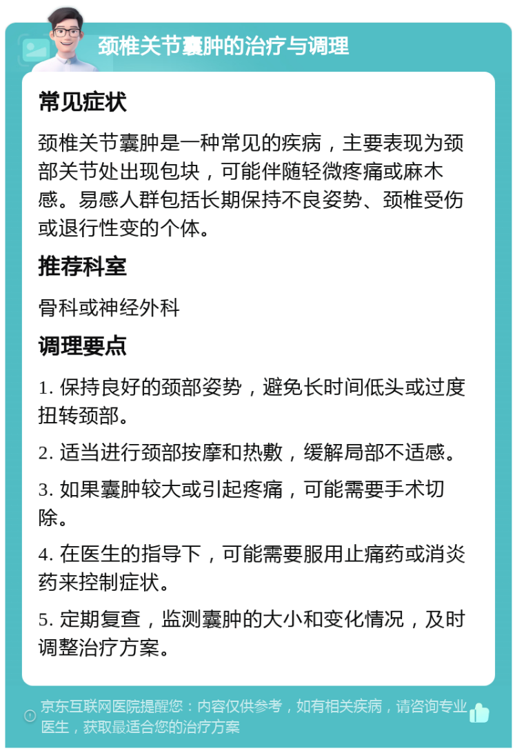 颈椎关节囊肿的治疗与调理 常见症状 颈椎关节囊肿是一种常见的疾病，主要表现为颈部关节处出现包块，可能伴随轻微疼痛或麻木感。易感人群包括长期保持不良姿势、颈椎受伤或退行性变的个体。 推荐科室 骨科或神经外科 调理要点 1. 保持良好的颈部姿势，避免长时间低头或过度扭转颈部。 2. 适当进行颈部按摩和热敷，缓解局部不适感。 3. 如果囊肿较大或引起疼痛，可能需要手术切除。 4. 在医生的指导下，可能需要服用止痛药或消炎药来控制症状。 5. 定期复查，监测囊肿的大小和变化情况，及时调整治疗方案。