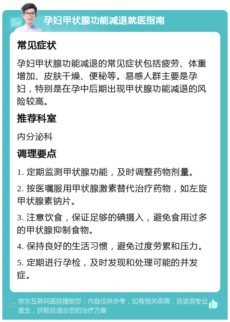 孕妇甲状腺功能减退就医指南 常见症状 孕妇甲状腺功能减退的常见症状包括疲劳、体重增加、皮肤干燥、便秘等。易感人群主要是孕妇，特别是在孕中后期出现甲状腺功能减退的风险较高。 推荐科室 内分泌科 调理要点 1. 定期监测甲状腺功能，及时调整药物剂量。 2. 按医嘱服用甲状腺激素替代治疗药物，如左旋甲状腺素钠片。 3. 注意饮食，保证足够的碘摄入，避免食用过多的甲状腺抑制食物。 4. 保持良好的生活习惯，避免过度劳累和压力。 5. 定期进行孕检，及时发现和处理可能的并发症。