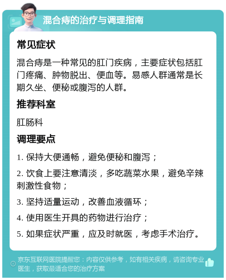 混合痔的治疗与调理指南 常见症状 混合痔是一种常见的肛门疾病，主要症状包括肛门疼痛、肿物脱出、便血等。易感人群通常是长期久坐、便秘或腹泻的人群。 推荐科室 肛肠科 调理要点 1. 保持大便通畅，避免便秘和腹泻； 2. 饮食上要注意清淡，多吃蔬菜水果，避免辛辣刺激性食物； 3. 坚持适量运动，改善血液循环； 4. 使用医生开具的药物进行治疗； 5. 如果症状严重，应及时就医，考虑手术治疗。