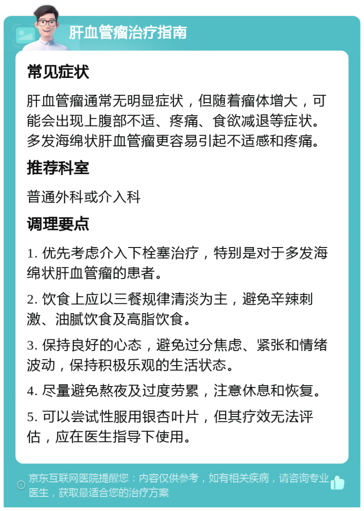 肝血管瘤治疗指南 常见症状 肝血管瘤通常无明显症状，但随着瘤体增大，可能会出现上腹部不适、疼痛、食欲减退等症状。多发海绵状肝血管瘤更容易引起不适感和疼痛。 推荐科室 普通外科或介入科 调理要点 1. 优先考虑介入下栓塞治疗，特别是对于多发海绵状肝血管瘤的患者。 2. 饮食上应以三餐规律清淡为主，避免辛辣刺激、油腻饮食及高脂饮食。 3. 保持良好的心态，避免过分焦虑、紧张和情绪波动，保持积极乐观的生活状态。 4. 尽量避免熬夜及过度劳累，注意休息和恢复。 5. 可以尝试性服用银杏叶片，但其疗效无法评估，应在医生指导下使用。