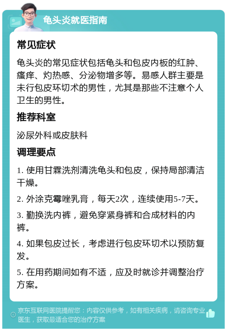 龟头炎就医指南 常见症状 龟头炎的常见症状包括龟头和包皮内板的红肿、瘙痒、灼热感、分泌物增多等。易感人群主要是未行包皮环切术的男性，尤其是那些不注意个人卫生的男性。 推荐科室 泌尿外科或皮肤科 调理要点 1. 使用甘霖洗剂清洗龟头和包皮，保持局部清洁干燥。 2. 外涂克霉唑乳膏，每天2次，连续使用5-7天。 3. 勤换洗内裤，避免穿紧身裤和合成材料的内裤。 4. 如果包皮过长，考虑进行包皮环切术以预防复发。 5. 在用药期间如有不适，应及时就诊并调整治疗方案。