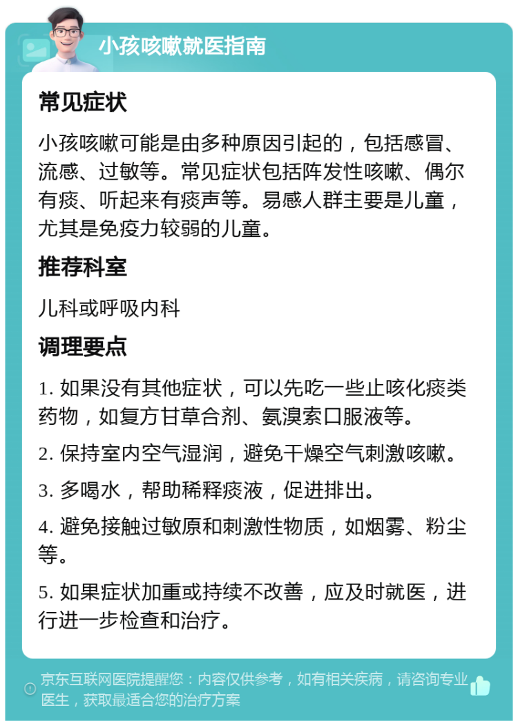 小孩咳嗽就医指南 常见症状 小孩咳嗽可能是由多种原因引起的，包括感冒、流感、过敏等。常见症状包括阵发性咳嗽、偶尔有痰、听起来有痰声等。易感人群主要是儿童，尤其是免疫力较弱的儿童。 推荐科室 儿科或呼吸内科 调理要点 1. 如果没有其他症状，可以先吃一些止咳化痰类药物，如复方甘草合剂、氨溴索口服液等。 2. 保持室内空气湿润，避免干燥空气刺激咳嗽。 3. 多喝水，帮助稀释痰液，促进排出。 4. 避免接触过敏原和刺激性物质，如烟雾、粉尘等。 5. 如果症状加重或持续不改善，应及时就医，进行进一步检查和治疗。