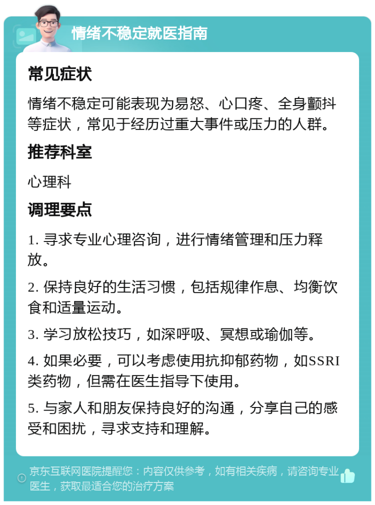 情绪不稳定就医指南 常见症状 情绪不稳定可能表现为易怒、心口疼、全身颤抖等症状，常见于经历过重大事件或压力的人群。 推荐科室 心理科 调理要点 1. 寻求专业心理咨询，进行情绪管理和压力释放。 2. 保持良好的生活习惯，包括规律作息、均衡饮食和适量运动。 3. 学习放松技巧，如深呼吸、冥想或瑜伽等。 4. 如果必要，可以考虑使用抗抑郁药物，如SSRI类药物，但需在医生指导下使用。 5. 与家人和朋友保持良好的沟通，分享自己的感受和困扰，寻求支持和理解。