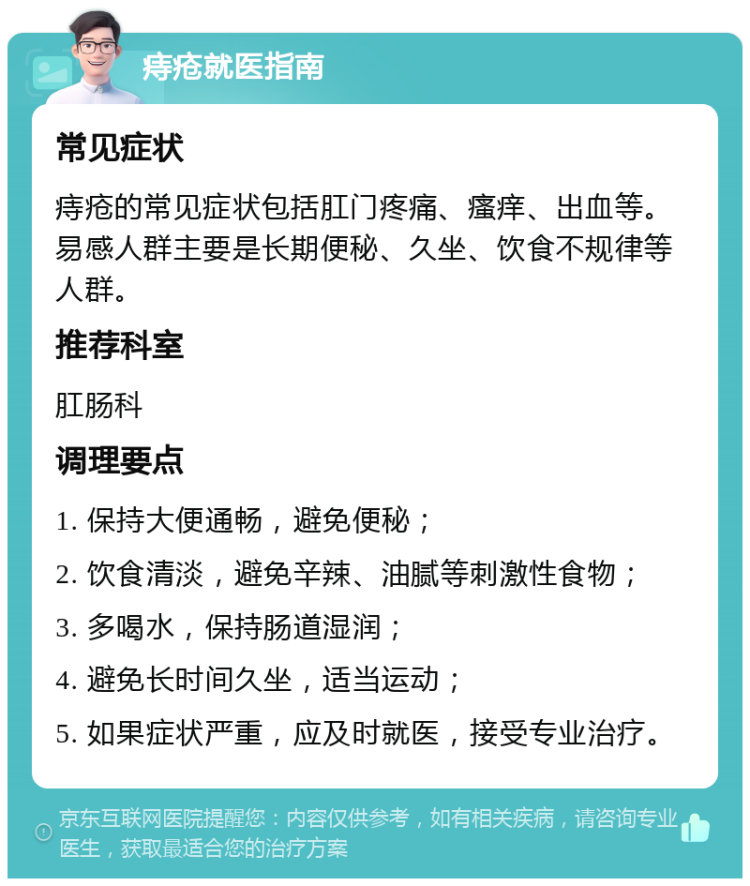 痔疮就医指南 常见症状 痔疮的常见症状包括肛门疼痛、瘙痒、出血等。易感人群主要是长期便秘、久坐、饮食不规律等人群。 推荐科室 肛肠科 调理要点 1. 保持大便通畅，避免便秘； 2. 饮食清淡，避免辛辣、油腻等刺激性食物； 3. 多喝水，保持肠道湿润； 4. 避免长时间久坐，适当运动； 5. 如果症状严重，应及时就医，接受专业治疗。