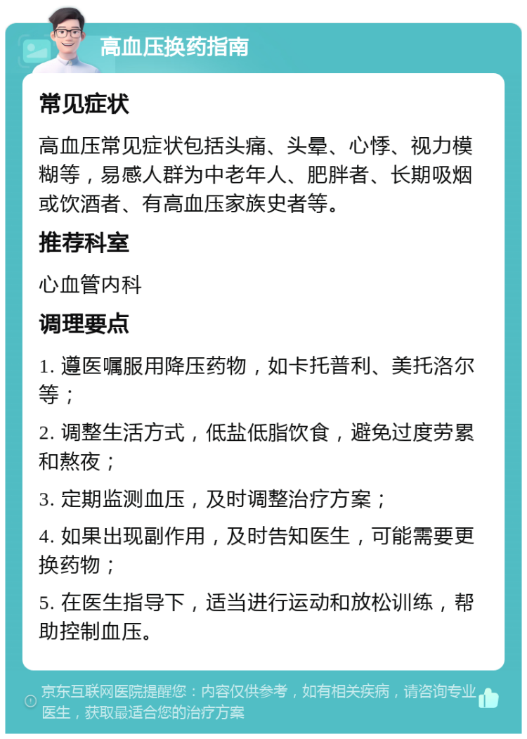 高血压换药指南 常见症状 高血压常见症状包括头痛、头晕、心悸、视力模糊等，易感人群为中老年人、肥胖者、长期吸烟或饮酒者、有高血压家族史者等。 推荐科室 心血管内科 调理要点 1. 遵医嘱服用降压药物，如卡托普利、美托洛尔等； 2. 调整生活方式，低盐低脂饮食，避免过度劳累和熬夜； 3. 定期监测血压，及时调整治疗方案； 4. 如果出现副作用，及时告知医生，可能需要更换药物； 5. 在医生指导下，适当进行运动和放松训练，帮助控制血压。