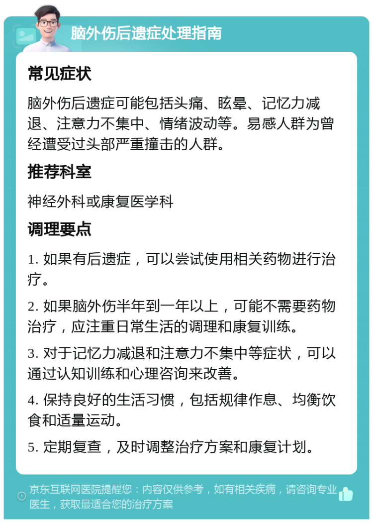 脑外伤后遗症处理指南 常见症状 脑外伤后遗症可能包括头痛、眩晕、记忆力减退、注意力不集中、情绪波动等。易感人群为曾经遭受过头部严重撞击的人群。 推荐科室 神经外科或康复医学科 调理要点 1. 如果有后遗症，可以尝试使用相关药物进行治疗。 2. 如果脑外伤半年到一年以上，可能不需要药物治疗，应注重日常生活的调理和康复训练。 3. 对于记忆力减退和注意力不集中等症状，可以通过认知训练和心理咨询来改善。 4. 保持良好的生活习惯，包括规律作息、均衡饮食和适量运动。 5. 定期复查，及时调整治疗方案和康复计划。